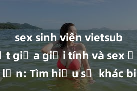 sex sinh viên vietsub Phân biệt giữa giới tính và sex ở người lớn: Tìm hiểu sự khác biệt và yếu tố quyết định