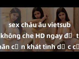 sex châu âu vietsub Xem sex không che HD ngay để thỏa mãn cơn khát tình dục của bạn! Video chất lượng cao, cảnh quay rõ nét, sẽ khiến bạn không thể rời mắt! Hãy trải nghiệm ngay!