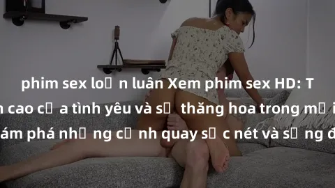 phim sex loạn luân Xem phim sex HD: Trải nghiệm đỉnh cao của tình yêu và sự thăng hoa trong mỗi cảm xúc. Khám phá những cảnh quay sắc nét và sống động nhất chỉ trong tác phẩm này.