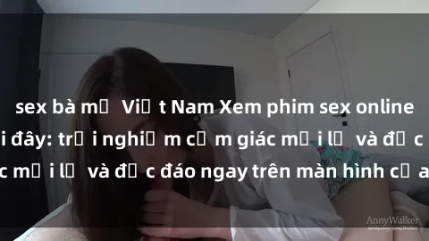 sex bà mẹ Việt Nam Xem phim sex online miễn phí ngay tại đây: trải nghiệm cảm giác mới lạ và độc đáo ngay trên màn hình của bạn!