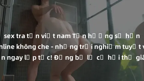 sex tra tấn việt nam Tận hưởng sự hưng phấn với sex online không che - những trải nghiệm tuyệt vời chờ đón bạn ngay lập tức! Đừng bỏ lỡ cơ hội thư giãn và khám phá niềm vui mới mẻ từ trò chơi đồng tín