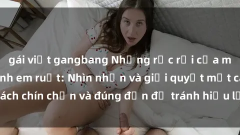 gái việt gangbang Những rắc rối của mối quan hệ sex anh em ruột: Nhìn nhận và giải quyết một cách chín chắn và đúng đắn để tránh hiểu lầm và hậu quả xấu.