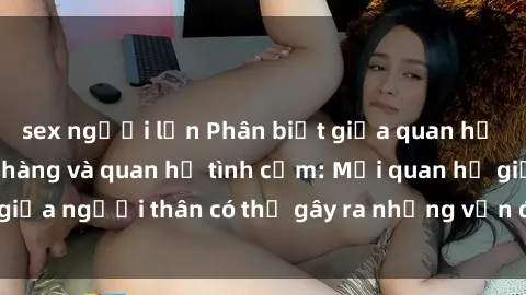 sex người lớn Phân biệt giữa quan hệ tình dục giữa họ hàng và quan hệ tình cảm: Mối quan hệ giữa người thân có thể gây ra những vấn đề pháp lý và xã hội.