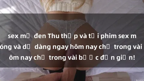 sex mỹ đen Thu thập và tải phim sex miễn phí nhanh chóng và dễ dàng ngay hôm nay chỉ trong vài bước đơn giản!