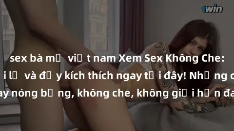 sex bà mẹ việt nam Xem Sex Không Che: Trải nghiệm mới lạ và đầy kích thích ngay tại đây! Những cảnh quay nóng bỏng, không che, không giới hạn đang chờ đón bạn. Đừng bỏ lỡ!