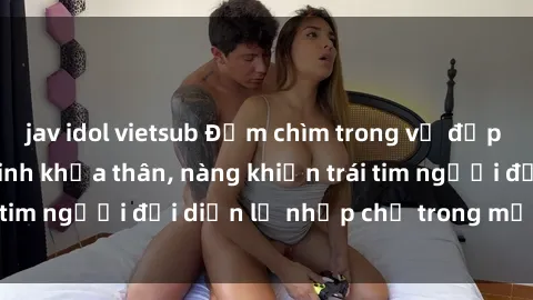 jav idol vietsub Đắm chìm trong vẻ đẹp tự nhiên của gái xinh khỏa thân, nàng khiến trái tim người đối diện lỡ nhịp chỉ trong một cái nhìn.