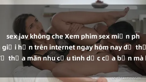 sex jav không che Xem phim sex miễn phí hoàn toàn không giới hạn trên internet ngay hôm nay để thỏa mãn nhu cầu tình dục của bạn mà không tốn chi phí.