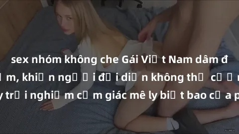 sex nhóm không che Gái Việt Nam dâm đãng làm tình say đắm, khiến người đối diện không thể cưỡng lại được. Hãy trải nghiệm cảm giác mê ly biết bao của phong cách yêu đương đậm chất dân tộc!