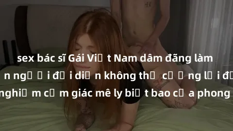 sex bác sĩ Gái Việt Nam dâm đãng làm tình say đắm, khiến người đối diện không thể cưỡng lại được. Hãy trải nghiệm cảm giác mê ly biết bao của phong cách yêu đương đậm chất dân tộc!