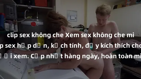 clip sex không che Xem sex không che miễn phí - Những clip sex hấp dẫn, kịch tính, đầy kích thích cho người xem. Cập nhật hàng ngày, hoàn toàn miễn phí, độ phân giải cao.