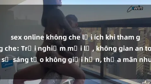 sex online không che lợi ích khi tham gia sex online không che: Trải nghiệm mới lạ, không gian an toàn, sự sáng tạo không giới hạn, thỏa mãn nhu cầu tình dục của bạn.