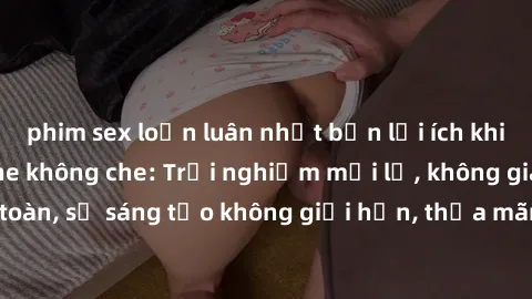 phim sex loạn luân nhật bản lợi ích khi tham gia sex online không che: Trải nghiệm mới lạ, không gian an toàn, sự sáng tạo không giới hạn, thỏa mãn nhu cầu tình dục của bạn.