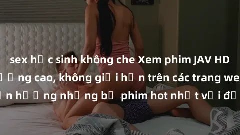 sex học sinh không che Xem phim JAV HD miễn phí chất lượng cao, không giới hạn trên các trang web uy tín. Yên tâm tận hưởng những bộ phim hot nhất với độ nét sắc sảo, đẹp mắt ngay tại nhà. Hãy trải ng