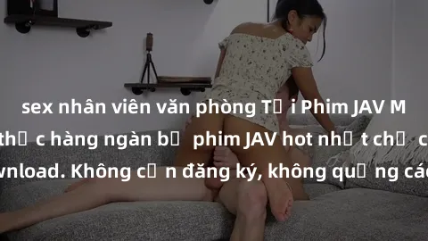 sex nhân viên văn phòng Tải Phim JAV Miễn Phí - Thưởng thức hàng ngàn bộ phim JAV hot nhất chỉ cần click download. Không cần đăng ký, không quảng cáo - Dễ dàng tải về và xem online!