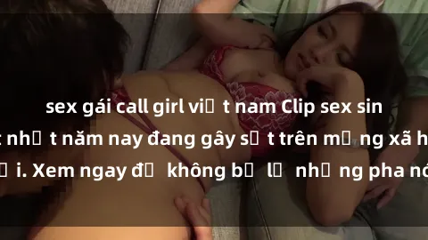 sex gái call girl việt nam Clip sex sinh viên mới nhất hot nhất năm nay đang gây sốt trên mạng xã hội. Xem ngay để không bỏ lỡ những pha nóng không thể bỏ qua!