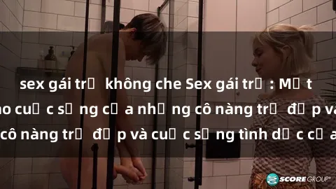 sex gái trẻ không che Sex gái trẻ: Một cái nhìn sâu lắng vào cuộc sống của những cô nàng trẻ đẹp và cuộc sống tình dục của họ