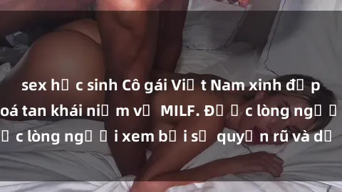 sex học sinh Cô gái Việt Nam xinh đẹp và gợi cảm làm xoá tan khái niệm về MILF. Được lòng người xem bởi sự quyến rũ và dễ thương.
