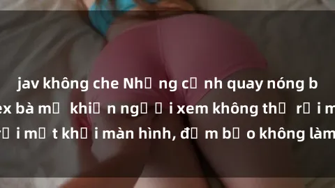 jav không che Những cảnh quay nóng bỏng trong phim sex bà mẹ khiến người xem không thể rời mắt khỏi màn hình, đảm bảo không làm bạn thất vọng!
