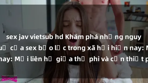 sex jav vietsub hd Khám phá những nguyên nhân và hậu quả của sex bạo lực trong xã hội hiện nay: Mối liên hệ giữa thị phi và cần thiết phải ngăn chặn.