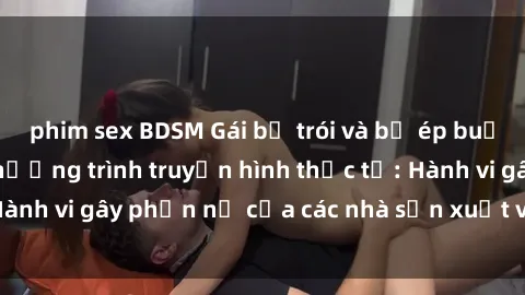 phim sex BDSM Gái bị trói và bị ép buộc làm tình trong chương trình truyền hình thực tế: Hành vi gây phẫn nộ của các nhà sản xuất và người xem.