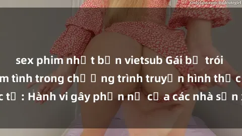 sex phim nhật bản vietsub Gái bị trói và bị ép buộc làm tình trong chương trình truyền hình thực tế: Hành vi gây phẫn nộ của các nhà sản xuất và người xem.