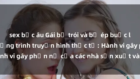 sex bắc âu Gái bị trói và bị ép buộc làm tình trong chương trình truyền hình thực tế: Hành vi gây phẫn nộ của các nhà sản xuất và người xem.