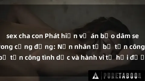 sex cha con Phát hiện vụ án bạo dâm sex gây chấn động trong cộng đồng: Nạn nhân tố bị tấn công tình dục và hành vi tệ hại được tiết lộ
