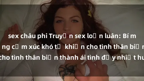 sex châu phi Truyện sex loạn luân: Bí mật gia đình và những cảm xúc khó tả khiến cho tình thân biến thành ái tình đầy nhiệt huyết
