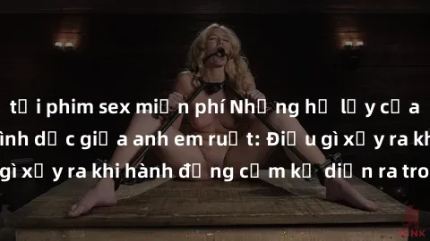 tải phim sex miễn phí Những hệ lụy của việc có quan hệ tình dục giữa anh em ruột: Điều gì xảy ra khi hành động cấm kỵ diễn ra trong gia đình?