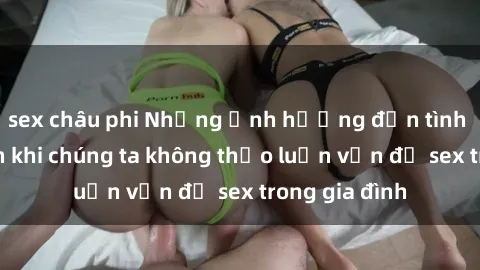 sex châu phi Những ảnh hưởng đến tình cảm gia đình khi chúng ta không thảo luận vấn đề sex trong gia đình