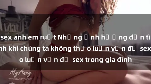 sex anh em ruột Những ảnh hưởng đến tình cảm gia đình khi chúng ta không thảo luận vấn đề sex trong gia đình
