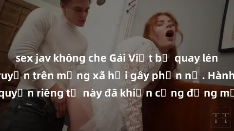 sex jav không che Gái Việt bị quay lén khi tắm, clip lan truyền trên mạng xã hội gây phẫn nộ. Hành động vi phạm quyền riêng tư này đã khiến cộng đồng mạng bức xúc và đòi trừng phạt thật nghiêm khắc.