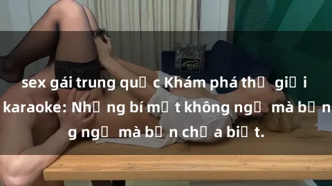 sex gái trung quốc Khám phá thế giới sex ở quán karaoke: Những bí mật không ngờ mà bạn chưa biết.