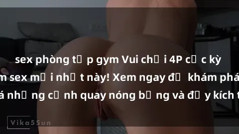 sex phòng tập gym Vui chơi 4P cực kỳ hấp dẫn trong phim sex mới nhất này! Xem ngay để khám phá những cảnh quay nóng bỏng và đầy kích thích của bộ phim này!