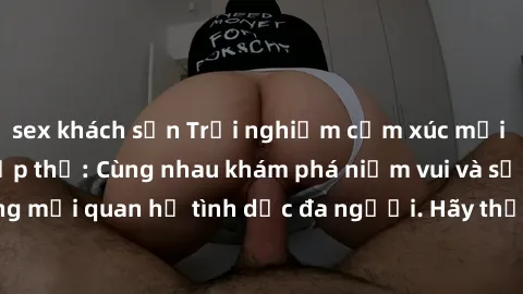 sex khách sạn Trải nghiệm cảm xúc mới mẻ với làm tình tập thể: Cùng nhau khám phá niềm vui và sự mãnh liệt trong mối quan hệ tình dục đa người. Hãy thử ngay để biết cảm giác thú vị này!