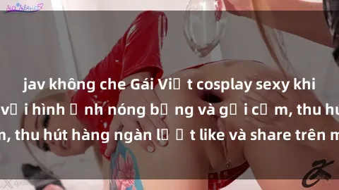 jav không che Gái Việt cosplay sexy khiến fan phát cuồng với hình ảnh nóng bỏng và gợi cảm, thu hút hàng ngàn lượt like và share trên mạng xã hội.