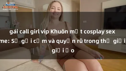 gái call girl vip Khuôn mặt cosplay sex anime: Sự gợi cảm và quyến rũ trong thế giới ảo