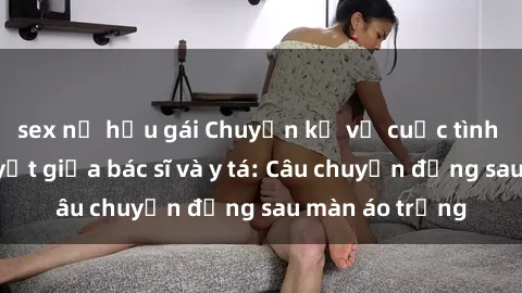 sex nữ hầu gái Chuyện kể về cuộc tình đầy nhiệt huyết giữa bác sĩ và y tá: Câu chuyện đằng sau màn áo trắng