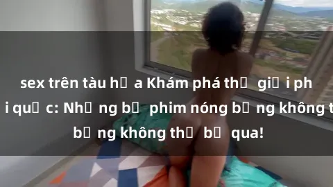 sex trên tàu hỏa Khám phá thế giới phim sex ngoại quốc: Những bộ phim nóng bỏng không thể bỏ qua!