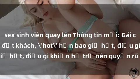 sex sinh viên quay lén Thông tin mới: Gái call girl Việt Nam đắt khách, 'hot' hơn bao giờ hết, điều gì khiến họ trở nên quyến rũ và đáng chú ý?