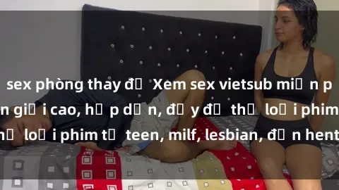sex phòng thay đồ Xem sex vietsub miễn phí tại nhà, độ phân giải cao, hấp dẫn, đầy đủ thể loại phim từ teen, milf, lesbian, đến hentai và jav.