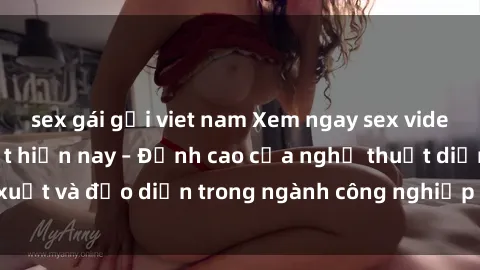 sex gái gọi viet nam Xem ngay sex video Việt Nam hot nhất hiện nay – Đỉnh cao của nghệ thuật diễn xuất và đạo diễn trong ngành công nghiệp phim người lớn tại đây!
