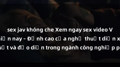 sex jav không che Xem ngay sex video Việt Nam hot nhất hiện nay – Đỉnh cao của nghệ thuật diễn xuất và đạo diễn trong ngành công nghiệp phim người lớn tại đây!