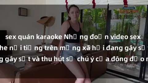 sex quán karaoke Những đoạn video sex Việt Nam không che nổi tiếng trên mạng xã hội đang gây sốt và thu hút sự chú ý của đông đảo người xem.