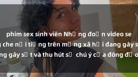 phim sex sinh viên Những đoạn video sex Việt Nam không che nổi tiếng trên mạng xã hội đang gây sốt và thu hút sự chú ý của đông đảo người xem.