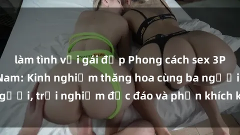 làm tình với gái đẹp Phong cách sex 3P độc đáo tại Việt Nam: Kinh nghiệm thăng hoa cùng ba người, trải nghiệm độc đáo và phấn khích không thể bỏ lỡ!