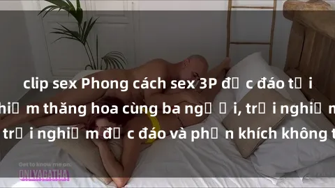 clip sex Phong cách sex 3P độc đáo tại Việt Nam: Kinh nghiệm thăng hoa cùng ba người, trải nghiệm độc đáo và phấn khích không thể bỏ lỡ!