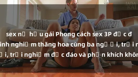 sex nữ hầu gái Phong cách sex 3P độc đáo tại Việt Nam: Kinh nghiệm thăng hoa cùng ba người, trải nghiệm độc đáo và phấn khích không thể bỏ lỡ!