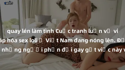 quay lén làm tình Cuộc tranh luận về việc có nên hợp pháp hóa sex loli ở Việt Nam đang nóng lên. Đồng thời, cũng có những người phản đối gay gắt việc này vì lo ngại về tác động tiêu cực lên trẻ em và