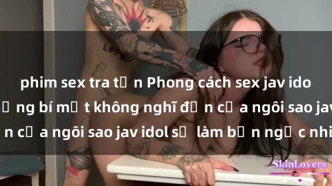phim sex tra tấn Phong cách sex jav idol siêu hấp dẫn: Những bí mật không nghĩ đến của ngôi sao jav idol sẽ làm bạn ngạc nhiên!
